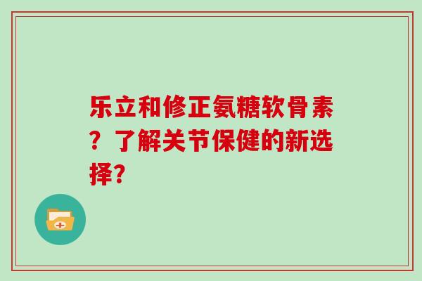 乐立和修正氨糖软骨素？了解关节保健的新选择？