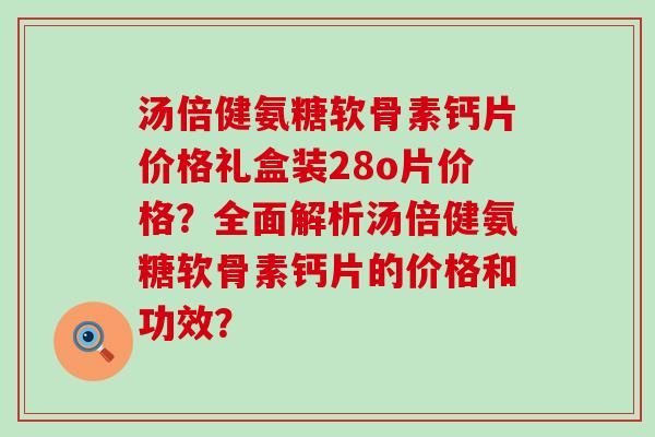 汤倍健氨糖软骨素钙片价格礼盒装28o片价格？全面解析汤倍健氨糖软骨素钙片的价格和功效？