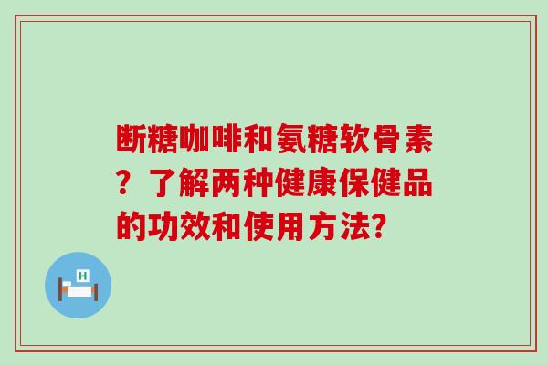 断糖咖啡和氨糖软骨素?了解两种健康保健品的功效和使用方法? 断糖咖啡和氨糖软骨素?了解两种健康保健品的功效和使用方法?