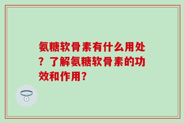 氨糖软骨素有什么用处？了解氨糖软骨素的功效和作用？