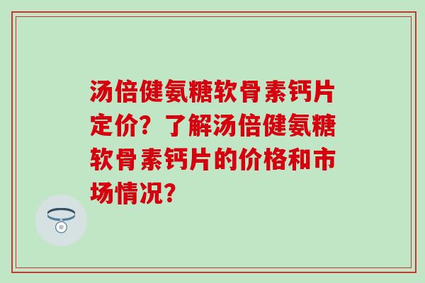 汤倍健氨糖软骨素钙片定价？了解汤倍健氨糖软骨素钙片的价格和市场情况？