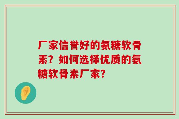 厂家信誉好的氨糖软骨素?如何选择优质的氨糖软骨素厂家? 厂家信誉好的氨糖软骨素?如何选择优质的氨糖软骨素厂家?