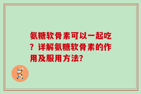 氨糖软骨素可以一起吃?详解氨糖软骨素的作用及服用方法? 氨糖软骨素可以一起吃?详解氨糖软骨素的作用及服用方法?