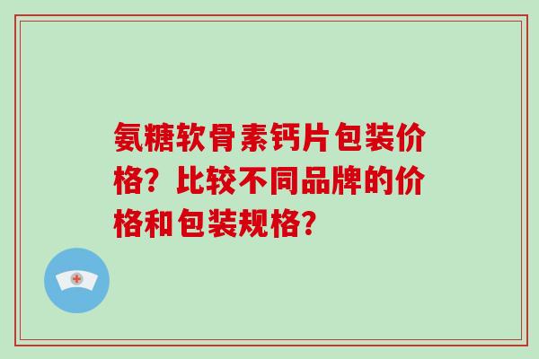 氨糖软骨素钙片包装价格?比较不同品牌的价格和包装规格? 氨糖软骨素钙片包装价格?比较不同品牌的价格和包装规格?