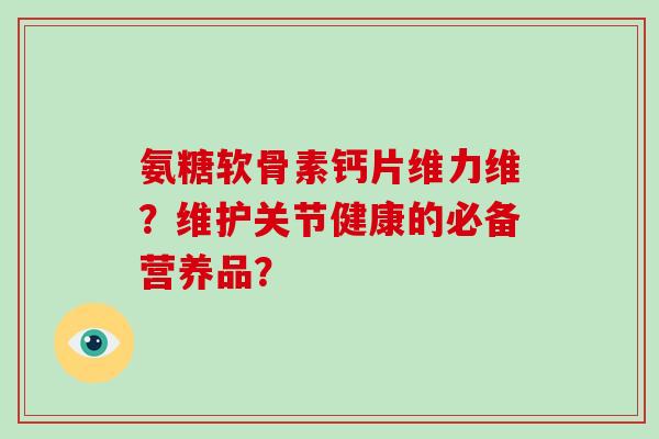 氨糖软骨素钙片维力维?维护关节健康的必备营养品? 氨糖软骨素钙片维力维?维护关节健康的必备营养品?