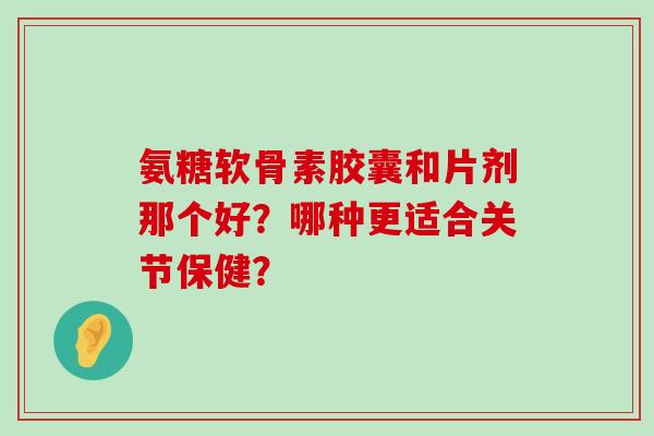 氨糖软骨素胶囊和片剂那个好?哪种更适合关节保健? 氨糖软骨素胶囊和片剂那个好?哪种更适合关节保健?