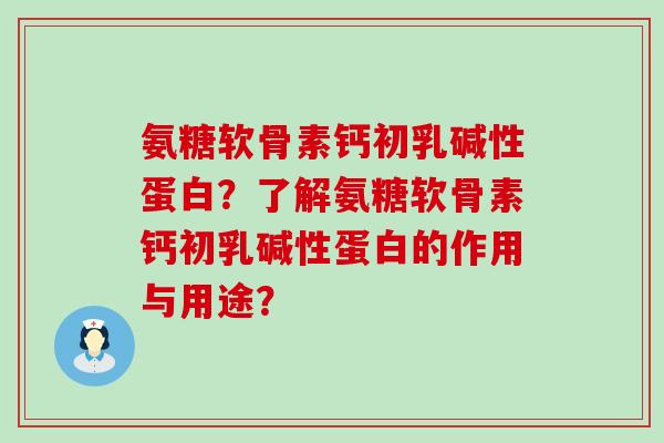 氨糖软骨素钙初乳碱性蛋白?了解氨糖软骨素钙初乳碱性蛋白的作用与用途? 氨糖软骨素钙初乳碱性蛋白?了解氨糖软骨素钙初乳碱性蛋白的作用与用途?