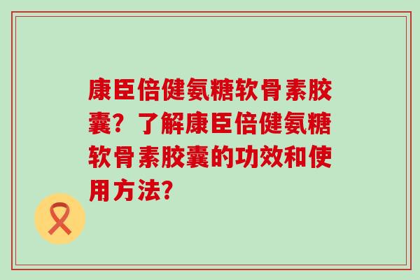 康臣倍健氨糖软骨素胶囊?了解康臣倍健氨糖软骨素胶囊的功效和使用方法? 康臣倍健氨糖软骨素胶囊?了解康臣倍健氨糖软骨素胶囊的功效和使用方法?