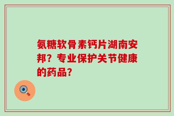 氨糖软骨素钙片湖南安邦？专业保护关节健康的药品？