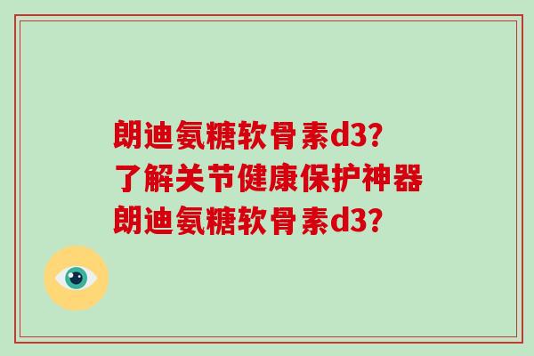 朗迪氨糖软骨素d3?了解关节健康保护神器朗迪氨糖软骨素d3? 朗迪氨糖软骨素d3?了解关节健康保护神器朗迪氨糖软骨素d3?