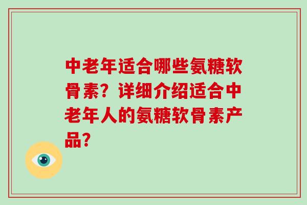中老年适合哪些氨糖软骨素?详细介绍适合中老年人的氨糖软骨素产品? 中老年适合哪些氨糖软骨素?详细介绍适合中老年人的氨糖软骨素产品?