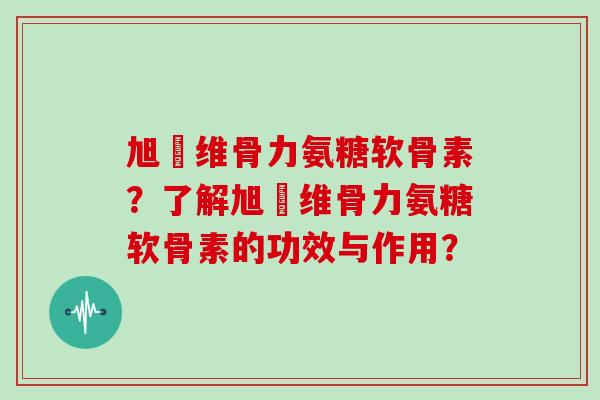 旭褔维骨力氨糖软骨素?了解旭褔维骨力氨糖软骨素的功效与作用? 旭褔维骨力氨糖软骨素?了解旭褔维骨力氨糖软骨素的功效与作用?