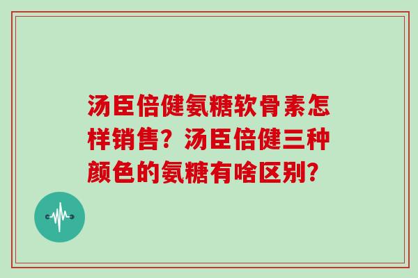 汤臣倍健氨糖软骨素怎样销售?汤臣倍健三种颜色的氨糖有啥区别? 汤臣倍健氨糖软骨素怎样销售?汤臣倍健三种颜色的氨糖有啥区别?