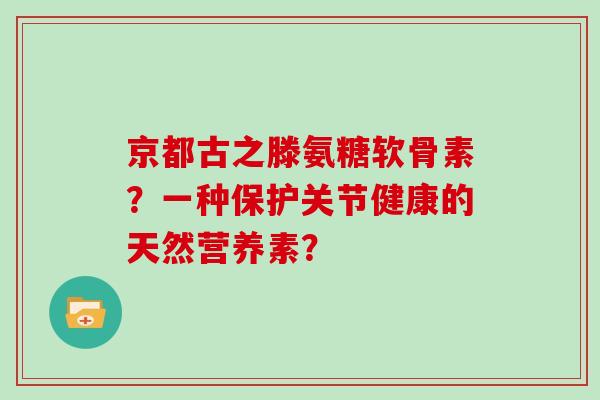 京都古之滕氨糖软骨素?一种保护关节健康的天然营养素? 京都古之滕氨糖软骨素?一种保护关节健康的天然营养素?