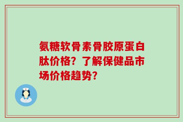 氨糖软骨素骨胶原蛋白肽价格?了解保健品市场价格趋势? 氨糖软骨素骨胶原蛋白肽价格?了解保健品市场价格趋势?
