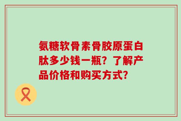 氨糖软骨素骨胶原蛋白肽多少钱一瓶?了解产品价格和购买方式? 氨糖软骨素骨胶原蛋白肽多少钱一瓶?了解产品价格和购买方式?