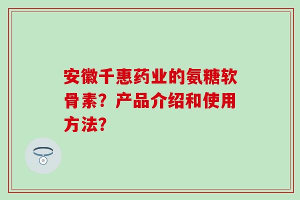 安徽千惠药业的氨糖软骨素？产品介绍和使用方法？