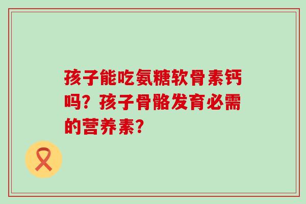 孩子能吃氨糖软骨素钙吗？孩子骨骼发育必需的营养素？