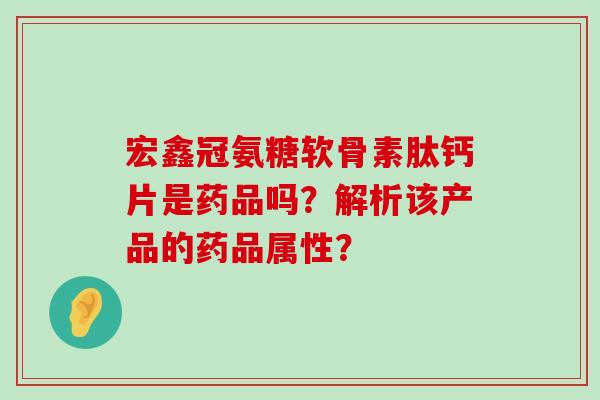 宏鑫冠氨糖软骨素肽钙片是药品吗?解析该产品的药品属性? 宏鑫冠氨糖软骨素肽钙片是药品吗?解析该产品的药品属性?