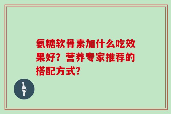 氨糖软骨素加什么吃效果好?营养专家推荐的搭配方式? 氨糖软骨素加什么吃效果好?营养专家推荐的搭配方式?