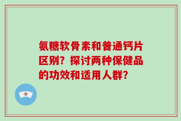 氨糖软骨素和普通钙片区别?探讨两种保健品的功效和适用人群? 氨糖软骨素和普通钙片区别?探讨两种保健品的功效和适用人群?