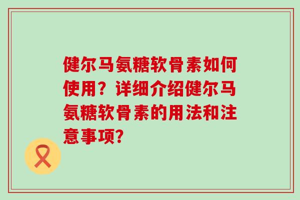 健尔马氨糖软骨素如何使用？详细介绍健尔马氨糖软骨素的用法和注意事项？