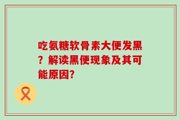 吃氨糖软骨素大便发黑？解读黑便现象及其可能原因？
