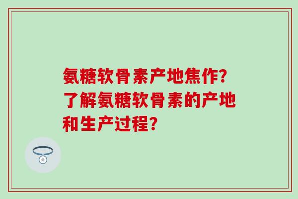 氨糖软骨素产地焦作？了解氨糖软骨素的产地和生产过程？