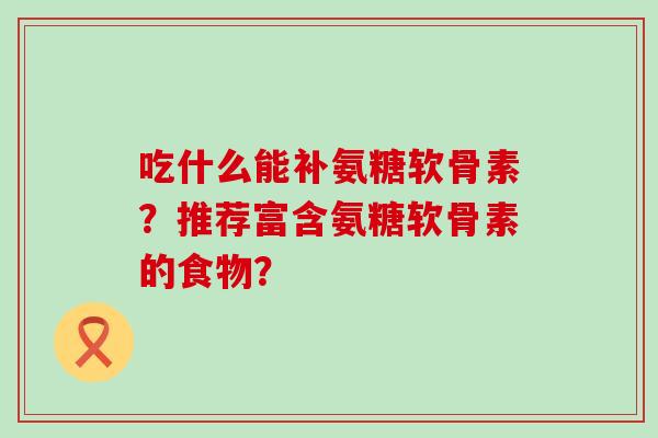 吃什么能补氨糖软骨素?推荐富含氨糖软骨素的食物? 吃什么能补氨糖软骨素?推荐富含氨糖软骨素的食物?