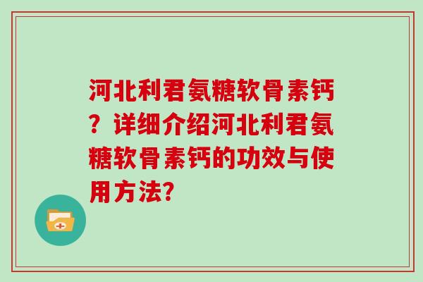 河北利君氨糖软骨素钙?详细介绍河北利君氨糖软骨素钙的功效与使用方法? 河北利君氨糖软骨素钙?详细介绍河北利君氨糖软骨素钙的功效与使用方法?