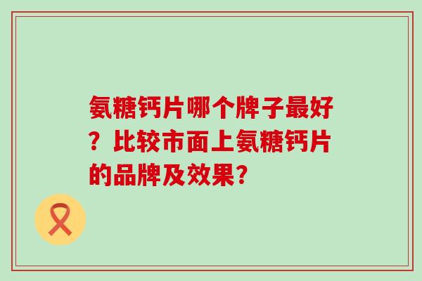 氨糖钙片哪个牌子好?比较市面上氨糖钙片的品牌及效果? 氨糖钙片哪个牌子好?比较市面上氨糖钙片的品牌及效果?