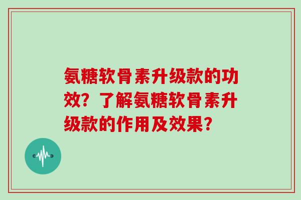 氨糖软骨素升级款的功效?了解氨糖软骨素升级款的作用及效果? 氨糖软骨素升级款的功效?了解氨糖软骨素升级款的作用及效果?