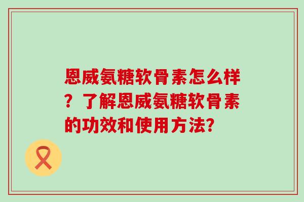 恩威氨糖软骨素怎么样?了解恩威氨糖软骨素的功效和使用方法? 恩威氨糖软骨素怎么样?了解恩威氨糖软骨素的功效和使用方法?