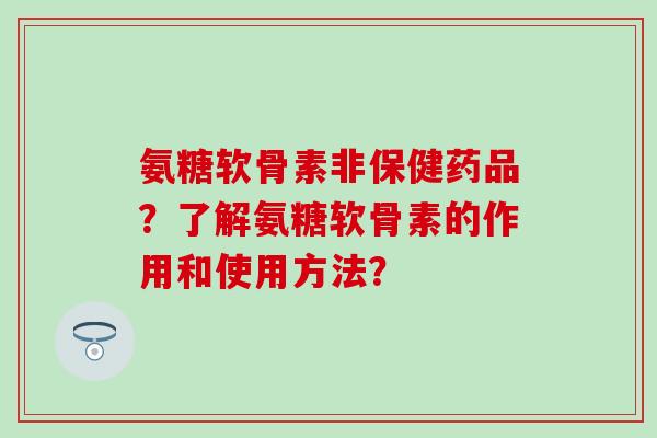 氨糖软骨素非保健药品？了解氨糖软骨素的作用和使用方法？