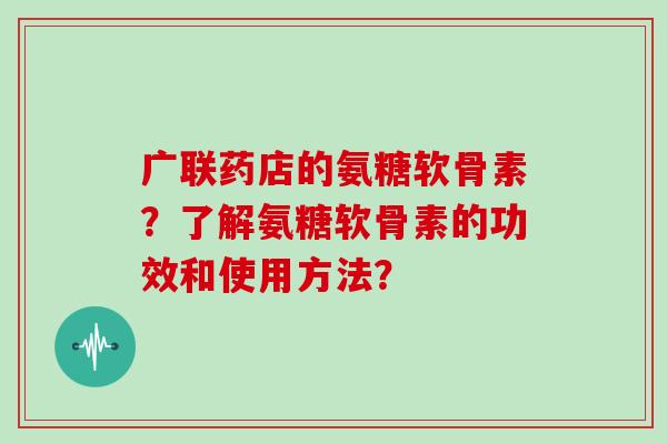 广联药店的氨糖软骨素?了解氨糖软骨素的功效和使用方法? 广联药店的氨糖软骨素?了解氨糖软骨素的功效和使用方法?