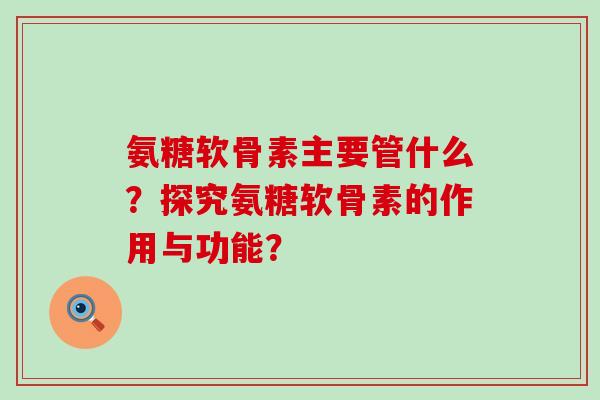 氨糖软骨素主要管什么?探究氨糖软骨素的作用与功能? 氨糖软骨素主要管什么?探究氨糖软骨素的作用与功能?