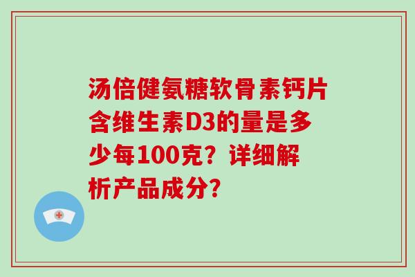 汤倍健氨糖软骨素钙片含维生素D3的量是多少每100克?详细解析产品成分? 汤倍健氨糖软骨素钙片含维生素D3的量是多少每100克?详细解析产品成分?