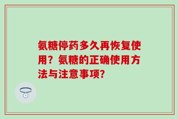 氨糖停药多久再恢复使用?氨糖的正确使用方法与注意事项? 氨糖停药多久再恢复使用?氨糖的正确使用方法与注意事项?