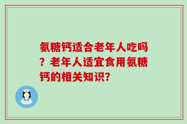 氨糖钙适合老年人吃吗?老年人适宜食用氨糖钙的相关知识? 氨糖钙适合老年人吃吗?老年人适宜食用氨糖钙的相关知识?