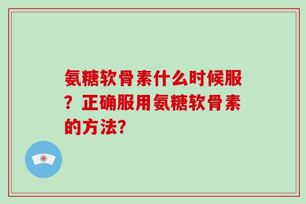 氨糖软骨素什么时候服?正确服用氨糖软骨素的方法? 氨糖软骨素什么时候服?正确服用氨糖软骨素的方法?