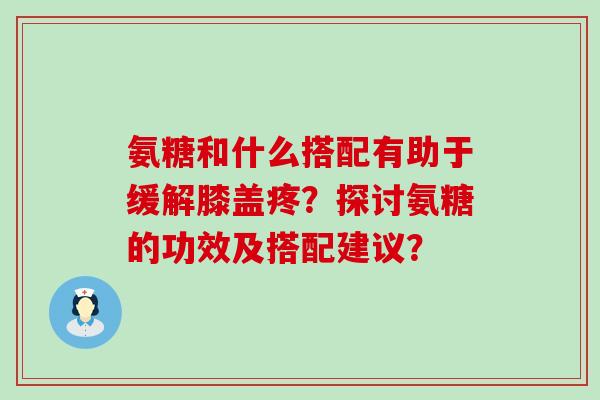 氨糖和什么搭配有助于缓解膝盖疼?探讨氨糖的功效及搭配建议? 氨糖和什么搭配有助于缓解膝盖疼?探讨氨糖的功效及搭配建议?