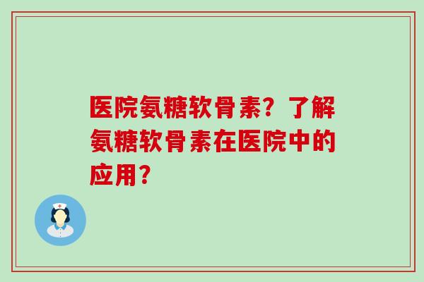 医院氨糖软骨素？了解氨糖软骨素在医院中的应用？