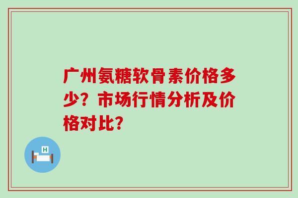 广州氨糖软骨素价格多少?市场行情分析及价格对比? 广州氨糖软骨素价格多少?市场行情分析及价格对比?