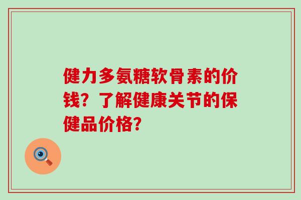 健力多氨糖软骨素的价钱?了解健康关节的保健品价格? 健力多氨糖软骨素的价钱?了解健康关节的保健品价格?