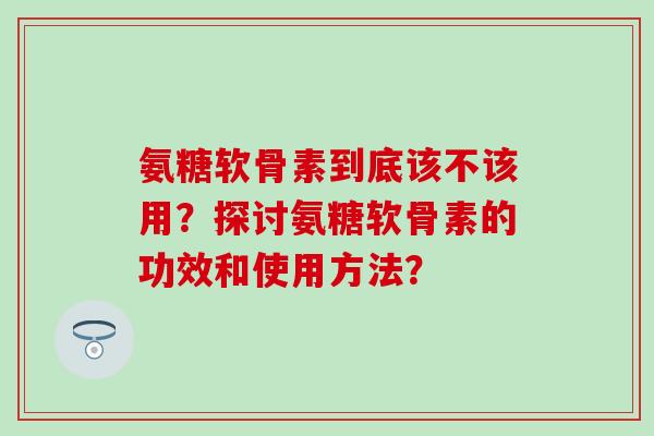 氨糖软骨素到底该不该用？探讨氨糖软骨素的功效和使用方法？