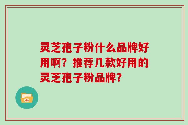 灵芝孢子粉什么品牌好用啊?推荐几款好用的灵芝孢子粉品牌? 灵芝孢子粉什么品牌好用啊?推荐几款好用的灵芝孢子粉品牌?