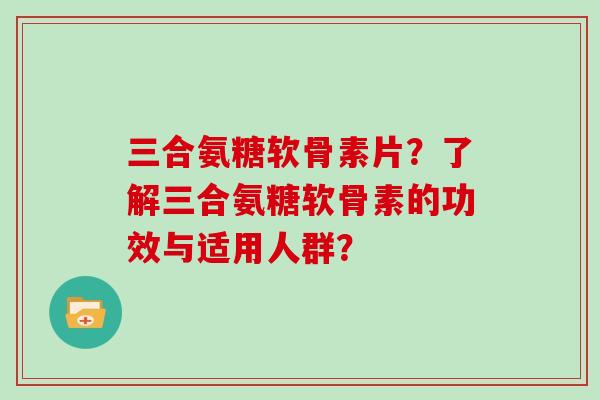 三合氨糖软骨素片?了解三合氨糖软骨素的功效与适用人群? 三合氨糖软骨素片?了解三合氨糖软骨素的功效与适用人群?