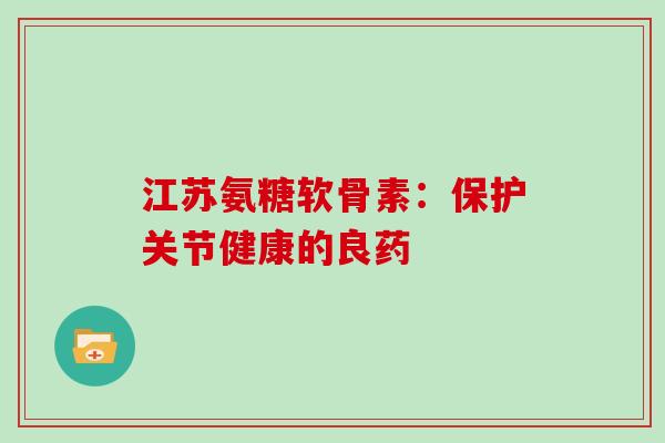 江苏氨糖软骨素:保护关节健康的良药 江苏氨糖软骨素:保护关节健康的良药