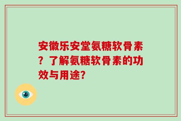 安徽乐安堂氨糖软骨素?了解氨糖软骨素的功效与用途? 安徽乐安堂氨糖软骨素?了解氨糖软骨素的功效与用途?