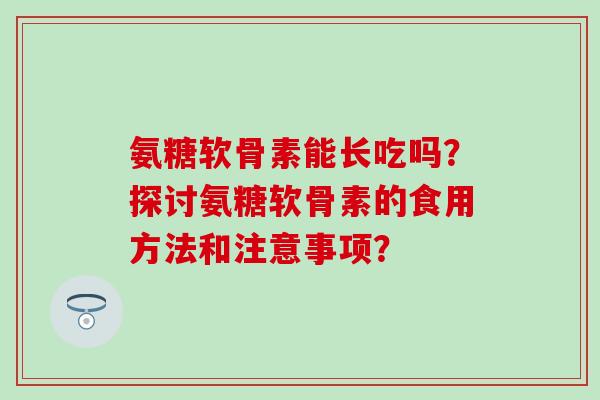 氨糖软骨素能长吃吗?探讨氨糖软骨素的食用方法和注意事项? 氨糖软骨素能长吃吗?探讨氨糖软骨素的食用方法和注意事项?